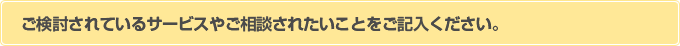 ご検討されているサービスやご相談されたいことをご記入ください。