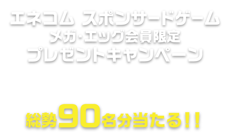 エネコム スポンサードゲームプレゼントキャンペーン メガ・エッグ会員限定90名様に当たる！